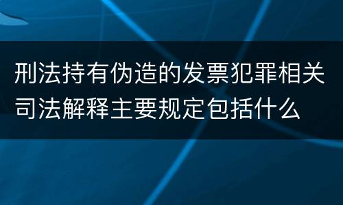 刑法持有伪造的发票犯罪相关司法解释主要规定包括什么