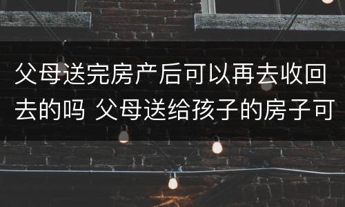 父母送完房产后可以再去收回去的吗 父母送给孩子的房子可以收回吗
