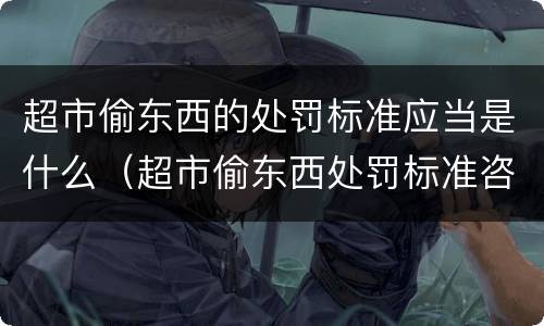 超市偷东西的处罚标准应当是什么（超市偷东西处罚标准咨询律师）