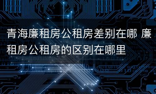 青海廉租房公租房差别在哪 廉租房公租房的区别在哪里
