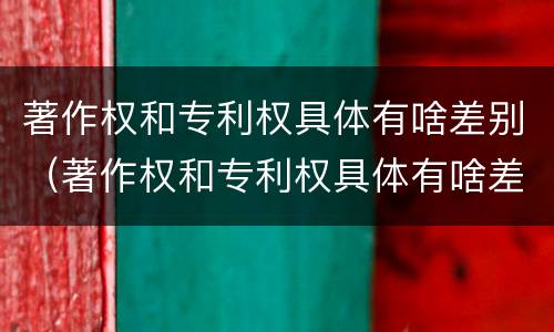 著作权和专利权具体有啥差别（著作权和专利权具体有啥差别吗）