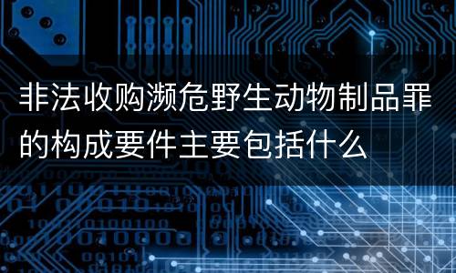 非法收购濒危野生动物制品罪的构成要件主要包括什么