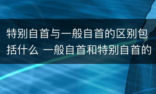 特别自首与一般自首的区别包括什么 一般自首和特别自首的区别
