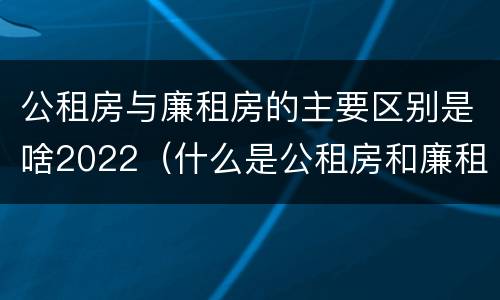 公租房与廉租房的主要区别是啥2022（什么是公租房和廉租房?）