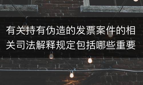 有关持有伪造的发票案件的相关司法解释规定包括哪些重要内容
