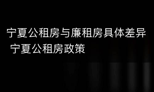 宁夏公租房与廉租房具体差异 宁夏公租房政策