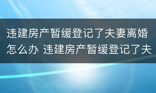 违建房产暂缓登记了夫妻离婚怎么办 违建房产暂缓登记了夫妻离婚怎么办