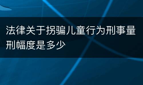法律关于拐骗儿童行为刑事量刑幅度是多少
