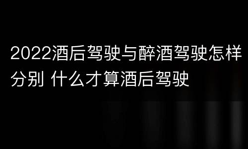 2022酒后驾驶与醉酒驾驶怎样分别 什么才算酒后驾驶