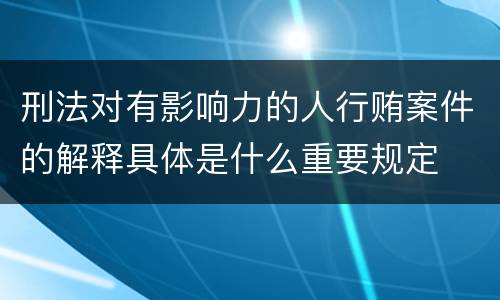 刑法对有影响力的人行贿案件的解释具体是什么重要规定