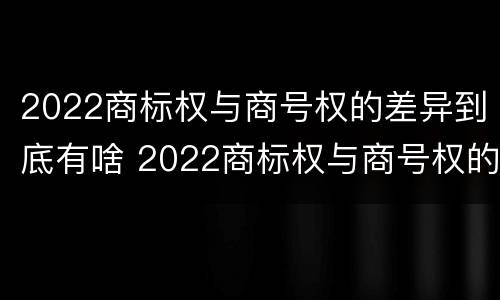2022商标权与商号权的差异到底有啥 2022商标权与商号权的差异到底有啥区别