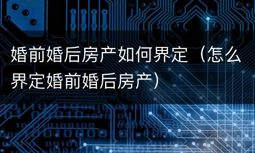 婚前婚后房产如何界定（怎么界定婚前婚后房产）