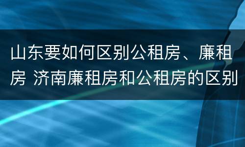 山东要如何区别公租房、廉租房 济南廉租房和公租房的区别