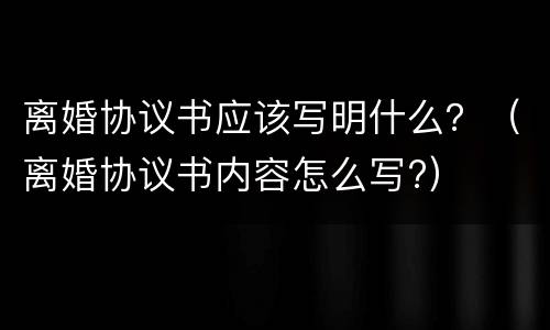 离婚协议书应该写明什么？（离婚协议书内容怎么写?）