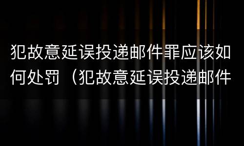 犯故意延误投递邮件罪应该如何处罚（犯故意延误投递邮件罪应该如何处罚呢）