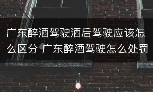 广东醉酒驾驶酒后驾驶应该怎么区分 广东醉酒驾驶怎么处罚