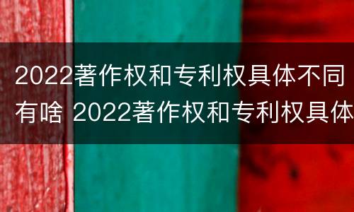 2022著作权和专利权具体不同有啥 2022著作权和专利权具体不同有啥区别