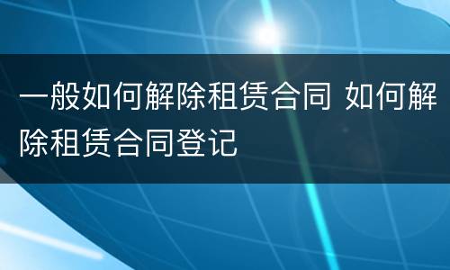 一般如何解除租赁合同 如何解除租赁合同登记