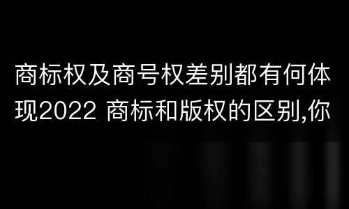 商标权及商号权差别都有何体现2022 商标和版权的区别,你知道多少?