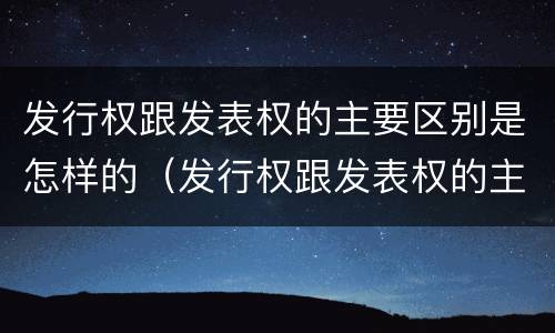 发行权跟发表权的主要区别是怎样的（发行权跟发表权的主要区别是怎样的）
