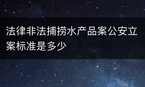 法律非法捕捞水产品案公安立案标准是多少