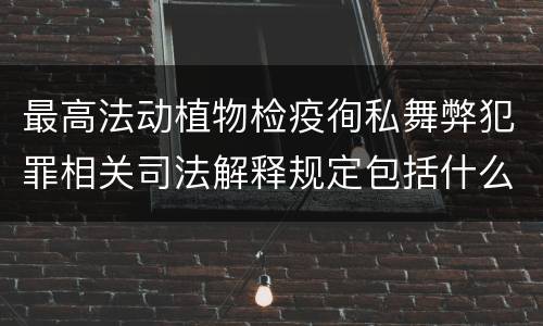 最高法动植物检疫徇私舞弊犯罪相关司法解释规定包括什么主要内容