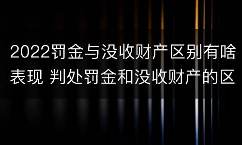 2022罚金与没收财产区别有啥表现 判处罚金和没收财产的区别