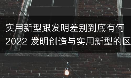 实用新型跟发明差别到底有何2022 发明创造与实用新型的区别
