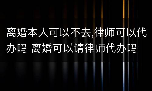 离婚本人可以不去,律师可以代办吗 离婚可以请律师代办吗