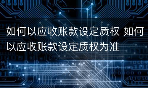如何以应收账款设定质权 如何以应收账款设定质权为准