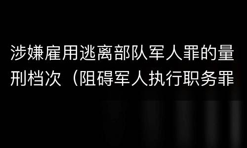涉嫌雇用逃离部队军人罪的量刑档次（阻碍军人执行职务罪）