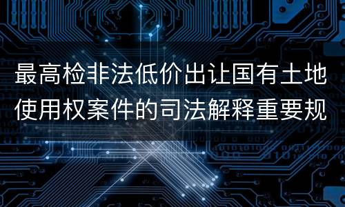 最高检非法低价出让国有土地使用权案件的司法解释重要规定都有哪些