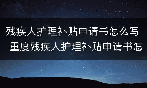 残疾人护理补贴申请书怎么写 重度残疾人护理补贴申请书怎么写