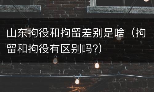 山东拘役和拘留差别是啥（拘留和拘役有区别吗?）