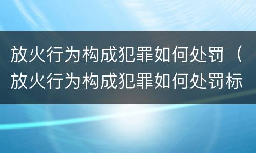 放火行为构成犯罪如何处罚（放火行为构成犯罪如何处罚标准）