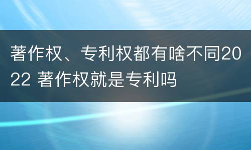 著作权、专利权都有啥不同2022 著作权就是专利吗