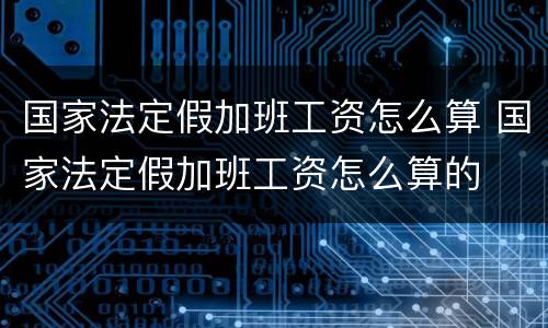 国家法定假加班工资怎么算 国家法定假加班工资怎么算的