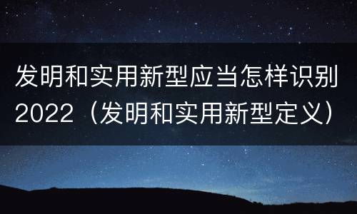 发明和实用新型应当怎样识别2022（发明和实用新型定义）