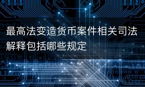 最高法变造货币案件相关司法解释包括哪些规定