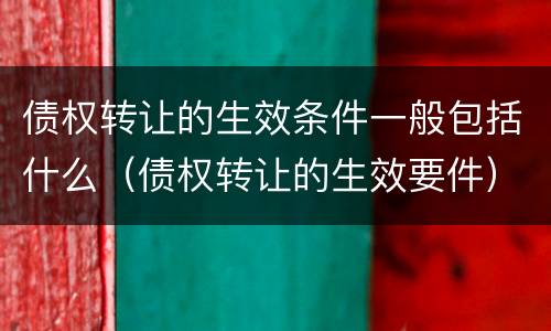 债权转让的生效条件一般包括什么（债权转让的生效要件）