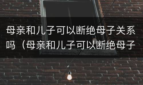 母亲和儿子可以断绝母子关系吗（母亲和儿子可以断绝母子关系吗知乎）
