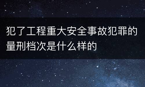 犯了工程重大安全事故犯罪的量刑档次是什么样的