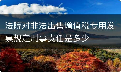 法院对非法出售增值税专用发票规定刑事责任是多少