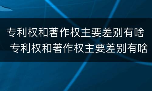 专利权和著作权主要差别有啥 专利权和著作权主要差别有啥不同