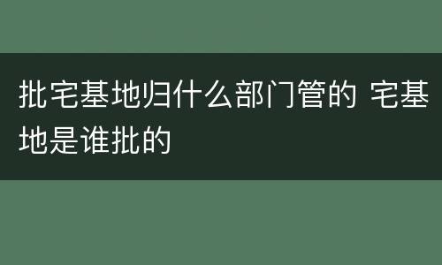 批宅基地归什么部门管的 宅基地是谁批的