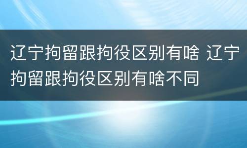 辽宁拘留跟拘役区别有啥 辽宁拘留跟拘役区别有啥不同