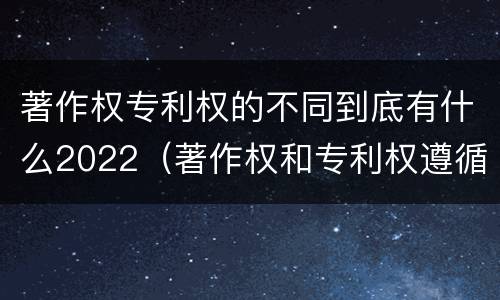 著作权专利权的不同到底有什么2022（著作权和专利权遵循的理念）