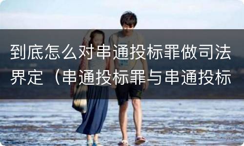 到底怎么对串通投标罪做司法界定（串通投标罪与串通投标违法行为的界限）