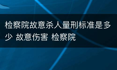 检察院故意杀人量刑标准是多少 故意伤害 检察院