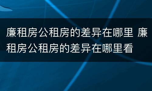 廉租房公租房的差异在哪里 廉租房公租房的差异在哪里看